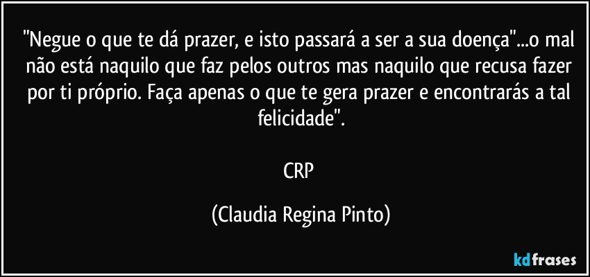 "Negue o que te dá prazer,  e isto passará a ser a sua doença"...o mal não está naquilo que faz pelos outros mas naquilo que recusa fazer por ti próprio. Faça apenas o que te gera prazer e encontrarás a tal felicidade".

CRP (Claudia Regina Pinto)