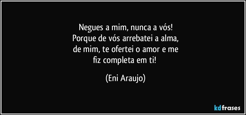 Negues a mim, nunca a vós!
Porque de vós arrebatei a alma,
de mim, te ofertei o amor e me
fiz completa em ti! (Eni Araujo)