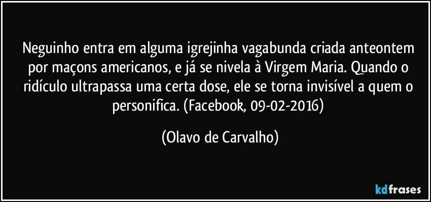 Neguinho entra em alguma igrejinha vagabunda criada anteontem por maçons americanos, e já se nivela à Virgem Maria. Quando o ridículo ultrapassa uma certa dose, ele se torna invisível a quem o personifica. (Facebook, 09-02-2016) (Olavo de Carvalho)