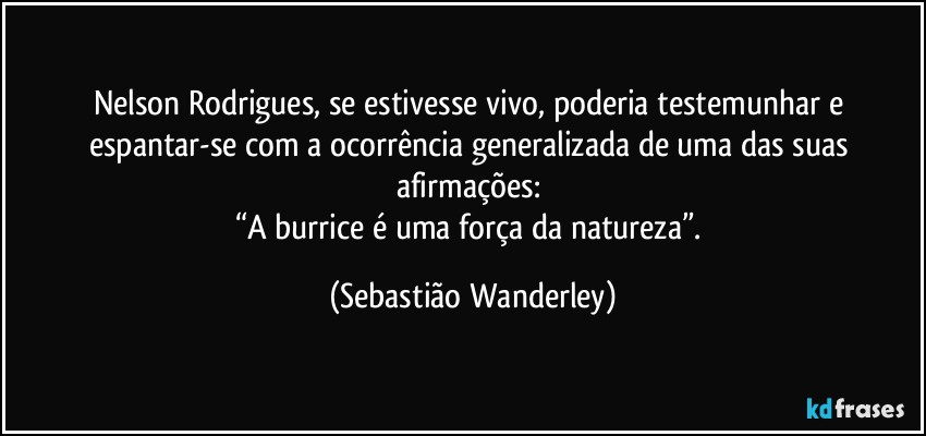Nelson Rodrigues, se estivesse vivo, poderia testemunhar e espantar-se com a ocorrência generalizada de uma das suas afirmações: 
“A burrice é uma força da natureza”. (Sebastião Wanderley)