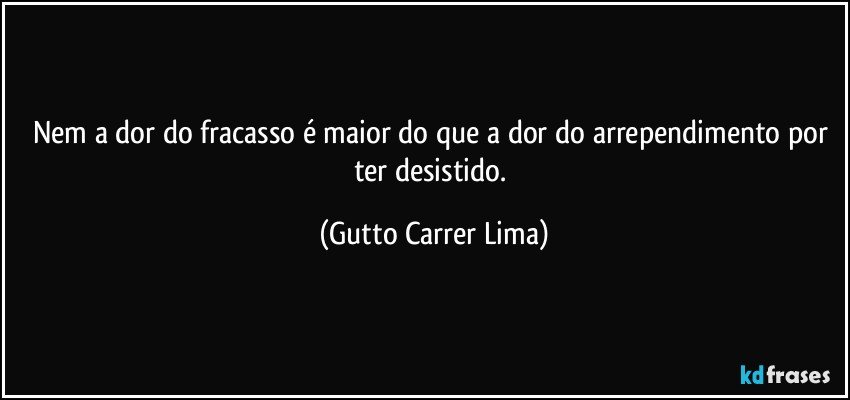 Nem a dor do fracasso é maior do que a dor do arrependimento por ter desistido. (Gutto Carrer Lima)