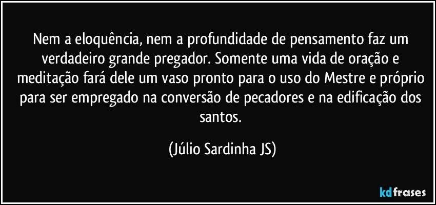 Nem a eloquência, nem a profundidade de pensamento faz um verdadeiro grande pregador. Somente uma vida de oração e meditação fará dele um vaso pronto para o uso do Mestre e próprio para ser empregado na conversão de pecadores e na edificação dos santos. (Júlio Sardinha JS)