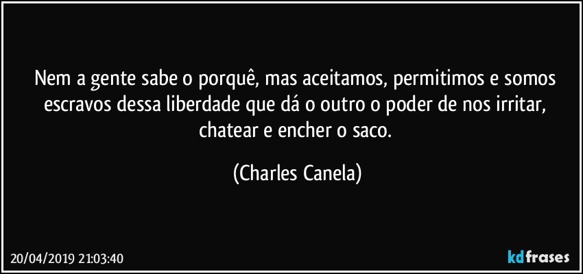 Nem a gente sabe o porquê, mas aceitamos, permitimos e somos escravos dessa liberdade que dá o outro o poder de nos irritar, chatear e encher o saco. (Charles Canela)