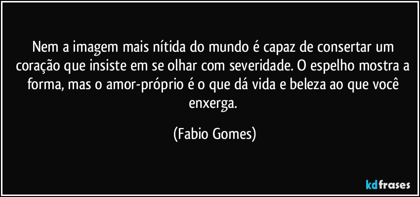 Nem a imagem mais nítida do mundo é capaz de consertar um coração que insiste em se olhar com severidade. O espelho mostra a forma, mas o amor-próprio é o que dá vida e beleza ao que você enxerga. (Fabio Gomes)