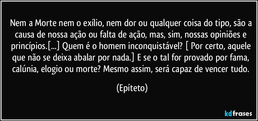 Nem a Morte nem o exílio, nem dor ou qualquer coisa do tipo, são a causa de nossa ação ou falta de ação, mas, sim, nossas opiniões e princípios.[...]  Quem  é o homem inconquistável? [ Por certo, aquele que não se deixa abalar por nada.] E se o tal for provado por fama, calúnia, elogio ou morte? Mesmo assim, será capaz de vencer tudo. (Epíteto)