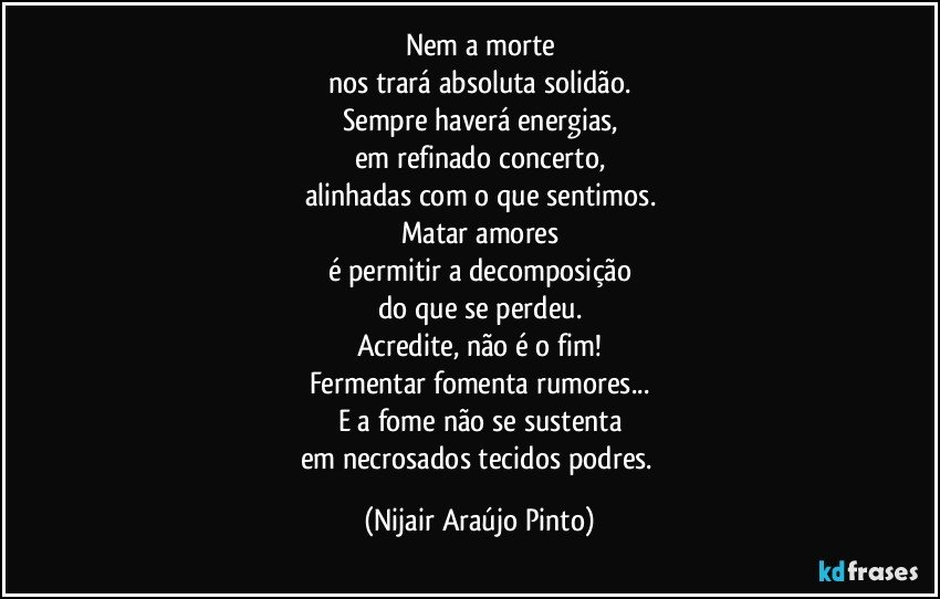 Nem a morte
nos trará absoluta solidão.
Sempre haverá energias,
em refinado concerto,
alinhadas com o que sentimos.
Matar amores
é permitir a decomposição
do que se perdeu.
Acredite, não é o fim!
Fermentar fomenta rumores...
E a fome não se sustenta
em necrosados tecidos podres. (Nijair Araújo Pinto)