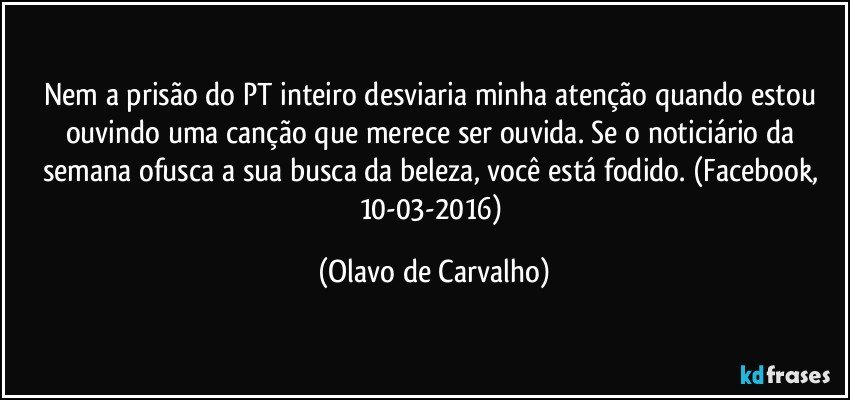 Nem a prisão do PT inteiro desviaria minha atenção quando estou ouvindo uma canção que merece ser ouvida. Se o noticiário da semana ofusca a sua busca da beleza, você está fodido. (Facebook, 10-03-2016) (Olavo de Carvalho)