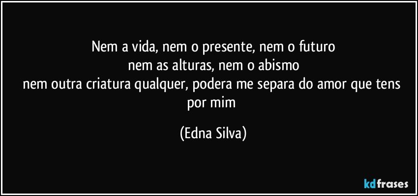 nem a vida, nem o presente, nem o futuro
nem as alturas, nem o abismo
nem outra criatura qualquer, podera me separa do amor que tens por mim (Edna Silva)