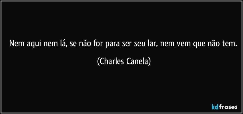 Nem aqui nem lá, se não for para ser seu lar, nem vem que não tem. (Charles Canela)