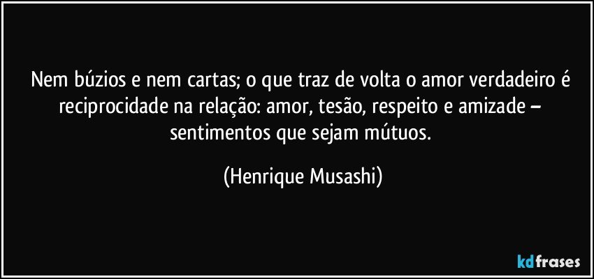 Nem búzios e nem cartas; o que traz de volta o amor verdadeiro é reciprocidade na relação: amor, tesão, respeito e amizade – sentimentos que sejam mútuos. (Henrique Musashi)