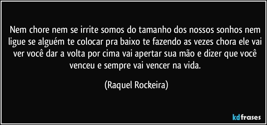 Nem chore nem se irrite somos do tamanho dos nossos sonhos nem ligue se alguém te colocar pra baixo te fazendo as vezes chora ele vai ver você dar a volta por cima vai apertar sua mão e dizer que você venceu e sempre vai vencer na vida. (Raquel Rockeira)
