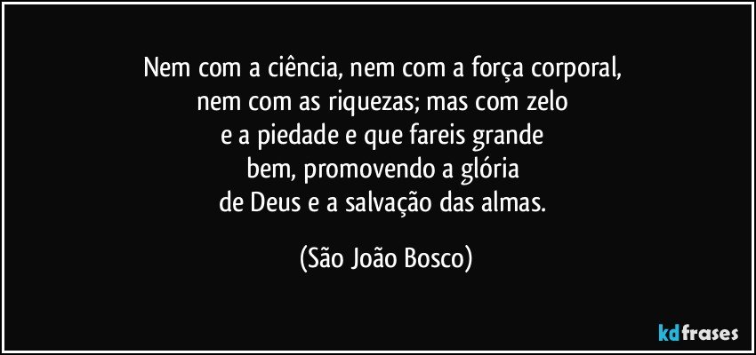 Nem com a ciência, nem com a força corporal, 
nem com as riquezas; mas com zelo 
e a piedade e que fareis grande 
bem, promovendo a glória 
de Deus e a salvação das almas. (São João Bosco)