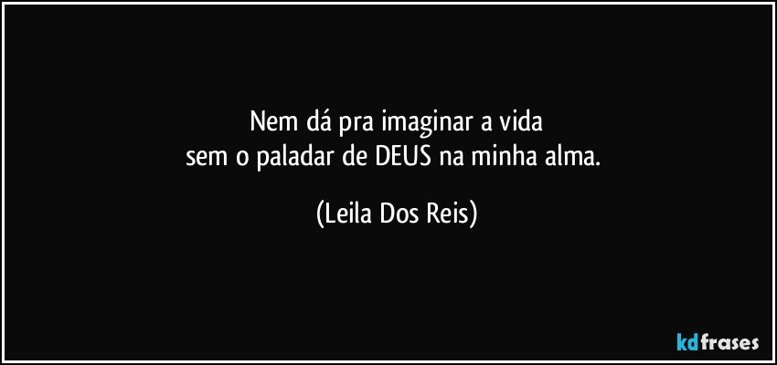 Nem dá pra imaginar a vida
sem o paladar de DEUS na minha alma. (Leila Dos Reis)