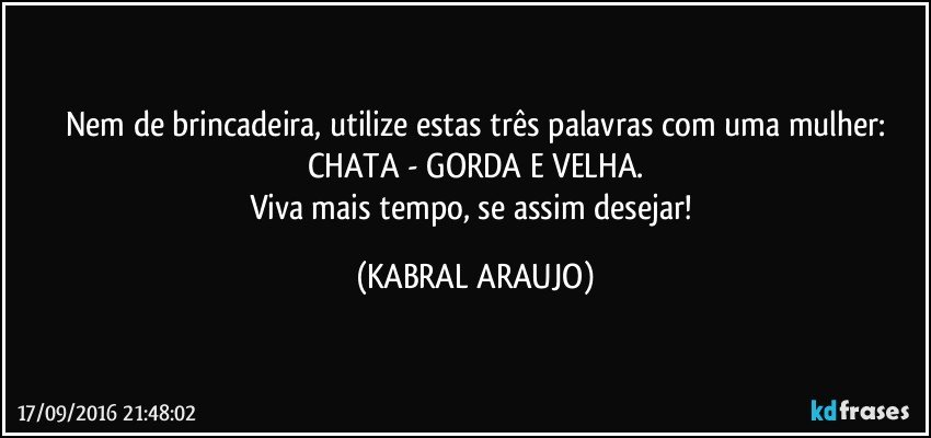 Nem de brincadeira, utilize estas três palavras com uma mulher:
CHATA - GORDA E VELHA.
Viva mais tempo, se assim desejar! (KABRAL ARAUJO)