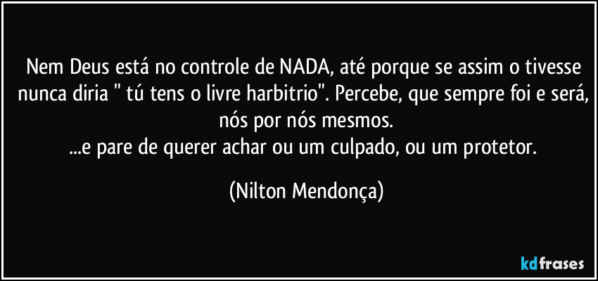 Nem Deus está no controle de NADA, até porque se assim o tivesse nunca diria " tú tens o livre harbitrio". Percebe, que sempre foi e será, nós por nós mesmos.
...e pare de querer achar ou um culpado, ou um protetor. (Nilton Mendonça)