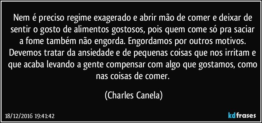 Nem é preciso regime exagerado e abrir mão de comer e deixar de sentir o gosto de alimentos gostosos, pois quem come só pra saciar a fome também não engorda. Engordamos por outros motivos. Devemos tratar da ansiedade e de pequenas coisas que nos irritam e que acaba levando a gente compensar com algo que gostamos, como nas coisas de comer. (Charles Canela)