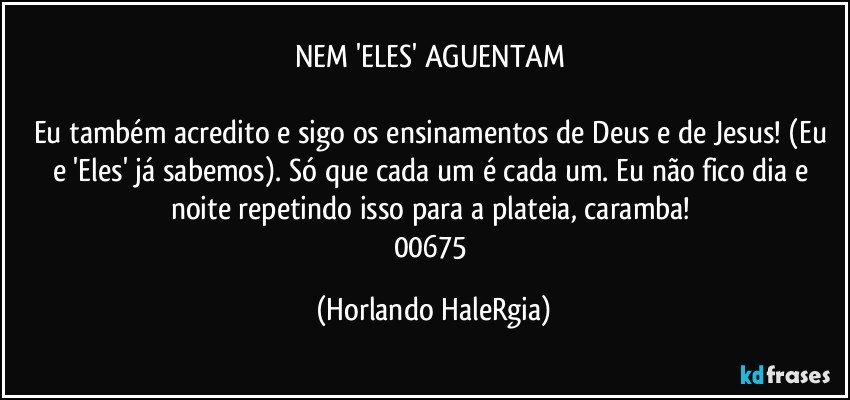 NEM 'ELES' AGUENTAM 

Eu também acredito e sigo os ensinamentos de Deus e de Jesus! (Eu e 'Eles' já sabemos). Só que cada um é cada um.  Eu não fico dia e noite repetindo isso para a plateia, caramba! 
00675 (Horlando HaleRgia)