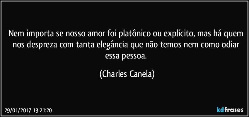 Nem importa se nosso amor foi platônico ou explícito, mas há quem nos despreza com tanta elegância que não temos nem como odiar essa pessoa. (Charles Canela)