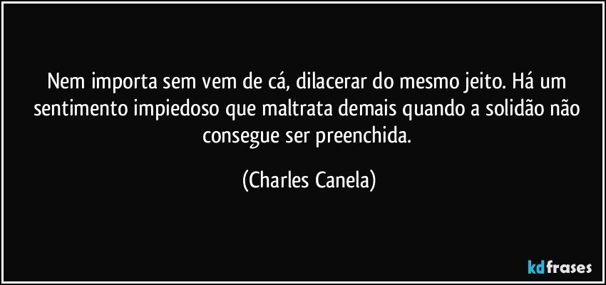 Nem importa sem vem de cá, dilacerar do mesmo jeito. Há um sentimento impiedoso que maltrata demais quando a solidão não consegue ser preenchida. (Charles Canela)