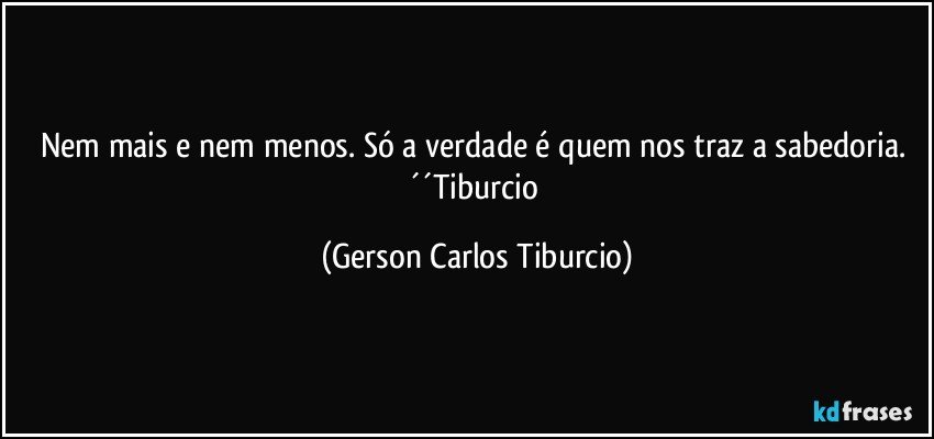 Nem mais e nem menos. Só a verdade é quem nos traz a sabedoria. ´´Tiburcio (Gerson Carlos Tiburcio)