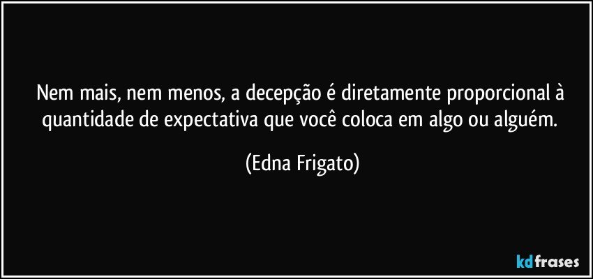 Nem mais, nem menos, a decepção é diretamente proporcional à quantidade de expectativa que você coloca em algo ou alguém. (Edna Frigato)