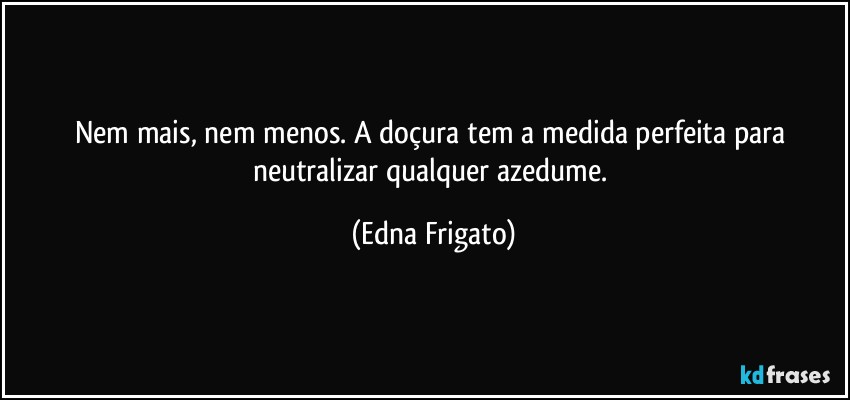 Nem mais, nem menos. A doçura tem a medida perfeita para neutralizar qualquer azedume. (Edna Frigato)