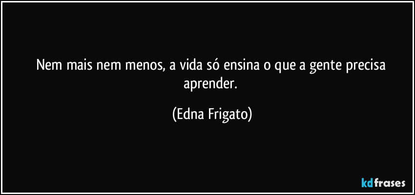 Nem mais nem menos, a vida só ensina o que a gente precisa aprender. (Edna Frigato)