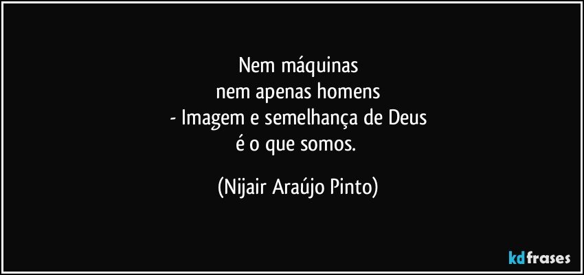 Nem máquinas
nem apenas homens
- Imagem e semelhança de Deus
é o que somos. (Nijair Araújo Pinto)