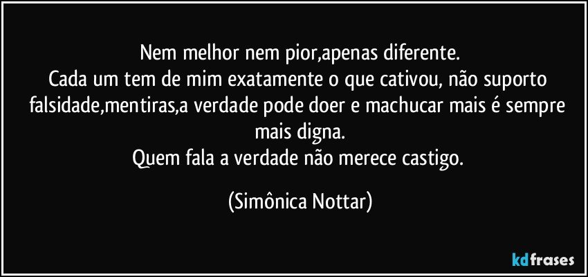 Nem melhor nem pior,apenas diferente.
Cada um tem de mim exatamente o que cativou, não suporto falsidade,mentiras,a verdade pode doer e machucar mais é sempre mais digna.
Quem fala a verdade não merece castigo. (Simônica Nottar)