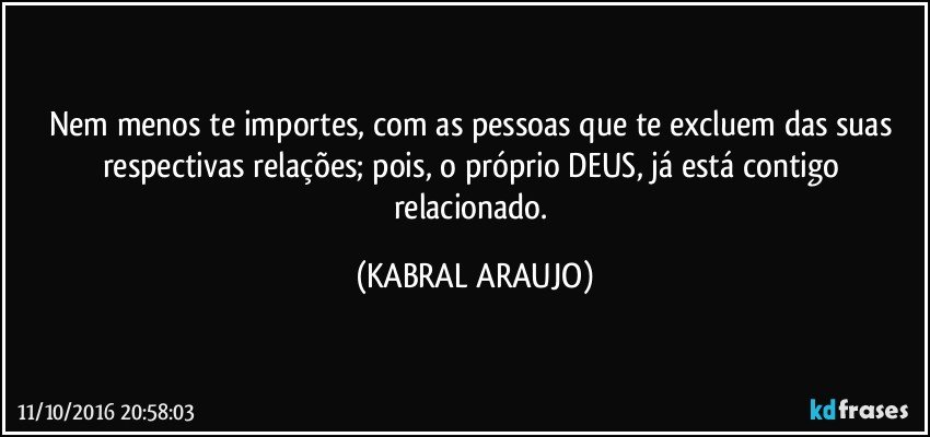 Nem menos te importes, com as pessoas que te excluem das suas respectivas relações; pois, o próprio DEUS, já está contigo relacionado. (KABRAL ARAUJO)