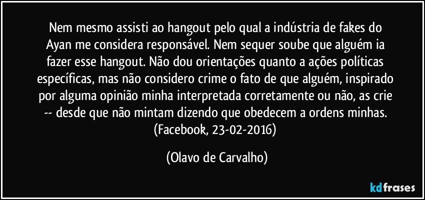 Nem mesmo assisti ao hangout pelo qual a indústria de fakes do Ayan me considera responsável. Nem sequer soube que alguém ia fazer esse hangout. Não dou orientações quanto a ações políticas específicas, mas não considero crime o fato de que alguém, inspirado por alguma opinião minha interpretada corretamente ou não, as crie -- desde que não mintam dizendo que obedecem a ordens minhas. (Facebook, 23-02-2016) (Olavo de Carvalho)