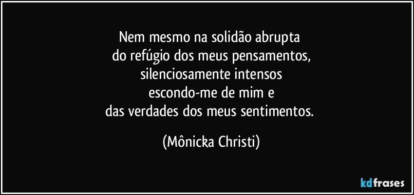 Nem mesmo na solidão abrupta 
do refúgio dos meus pensamentos,
silenciosamente intensos
escondo-me de mim e
das verdades dos meus sentimentos. (Mônicka Christi)