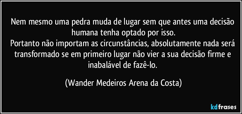 Nem mesmo uma pedra muda de lugar sem que antes uma decisão humana tenha optado por isso.
Portanto não importam as circunstâncias, absolutamente nada será transformado se em primeiro lugar não vier a sua decisão firme e inabalável de fazê-lo. (Wander Medeiros Arena da Costa)