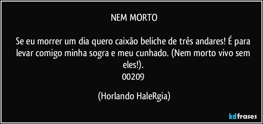 NEM MORTO

Se eu morrer um dia quero caixão beliche de três andares! É para levar comigo minha sogra e meu cunhado. (Nem morto vivo sem eles!). 
00209 (Horlando HaleRgia)