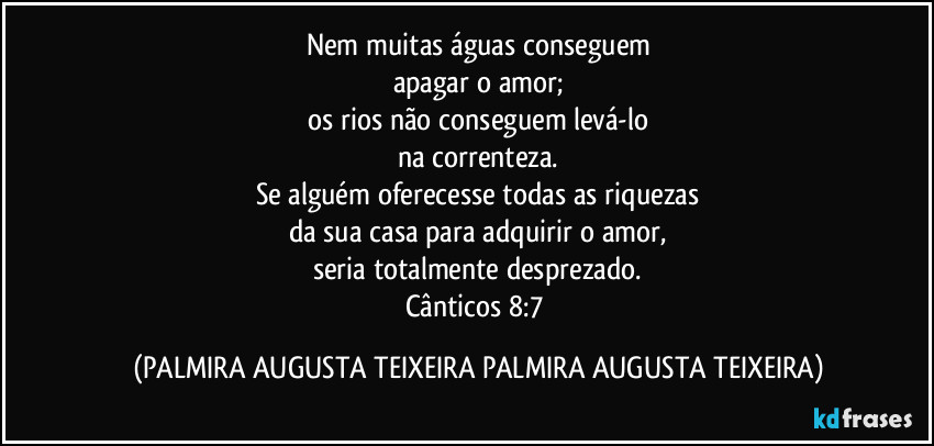 Nem muitas águas conseguem
apagar o amor;
os rios não conseguem levá-lo
na correnteza.
Se alguém oferecesse todas as riquezas
da sua casa para adquirir o amor,
seria totalmente desprezado.
Cânticos 8:7 (PALMIRA AUGUSTA TEIXEIRA PALMIRA AUGUSTA TEIXEIRA)