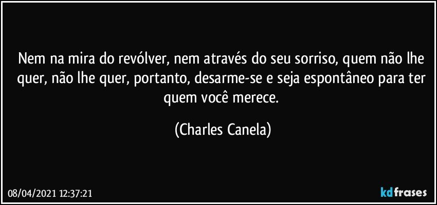 Nem na mira do revólver, nem através do seu sorriso, quem não lhe quer, não lhe quer, portanto, desarme-se e seja espontâneo para ter quem você merece. (Charles Canela)