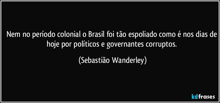 Nem no período colonial o Brasil foi tão espoliado como é nos dias de hoje por políticos e governantes corruptos. (Sebastião Wanderley)