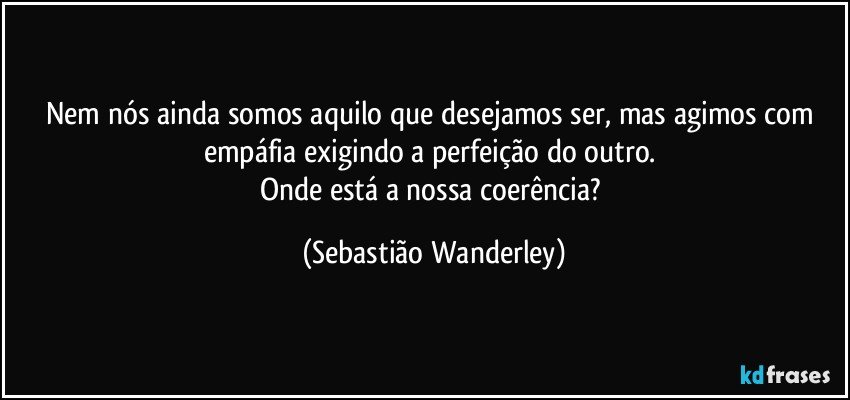 Nem nós ainda somos aquilo que desejamos ser, mas agimos com empáfia exigindo a perfeição do outro. 
Onde está a nossa coerência? (Sebastião Wanderley)