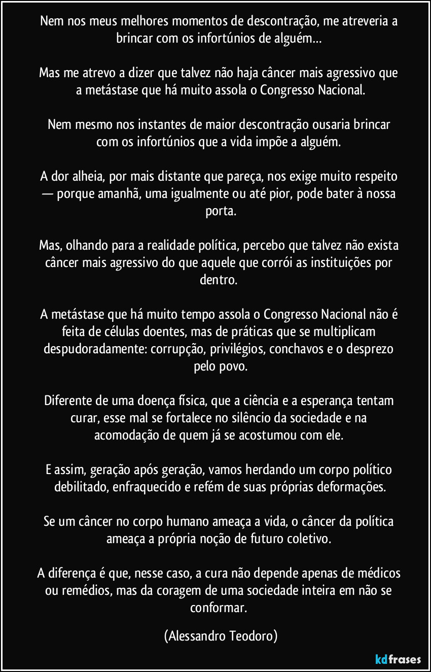 Nem nos meus melhores momentos de descontração, me atreveria a brincar com os infortúnios de alguém…
Mas me atrevo a dizer que talvez não haja câncer mais agressivo que a metástase que há muito assola o Congresso Nacional.
Nem mesmo nos instantes de maior descontração ousaria brincar com os infortúnios que a vida impõe a alguém.
A dor alheia, por mais distante que pareça, nos exige muito respeito — porque amanhã, uma igualmente ou até pior, pode bater à nossa porta.
Mas, olhando para a realidade política, percebo que talvez não exista câncer mais agressivo do que aquele que corrói as instituições por dentro.
A metástase que há muito tempo assola o Congresso Nacional não é feita de células doentes, mas de práticas que se multiplicam despudoradamente: corrupção, privilégios, conchavos e o desprezo pelo povo.
Diferente de uma doença física, que a ciência e a esperança tentam curar, esse mal se fortalece no silêncio da sociedade e na acomodação de quem já se acostumou com ele.
E assim, geração após geração, vamos herdando um corpo político debilitado, enfraquecido e refém de suas próprias deformações.
Se um câncer no corpo humano ameaça a vida, o câncer da política ameaça a própria noção de futuro coletivo.
A diferença é que, nesse caso, a cura não depende apenas de médicos ou remédios, mas da coragem de uma sociedade inteira em não se conformar. (Alessandro Teodoro)
