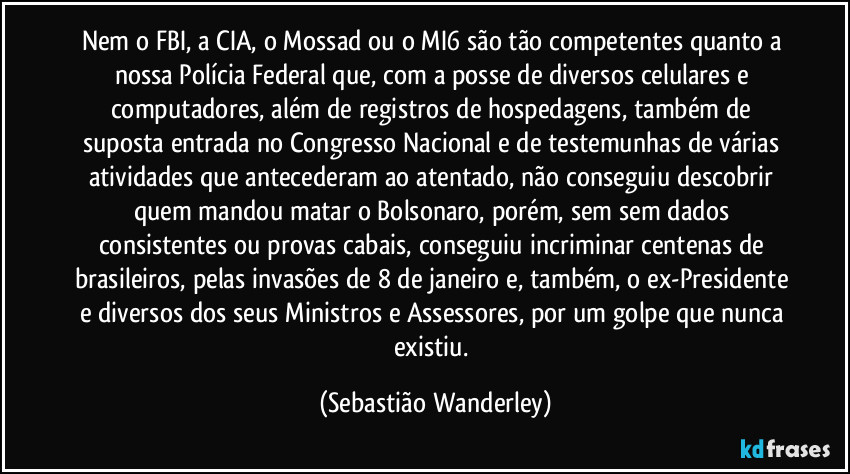 Nem o FBI, a CIA, o Mossad ou o MI6 são tão competentes quanto a nossa Polícia Federal que, com a posse de diversos celulares e computadores, além de registros de hospedagens, também de suposta entrada no Congresso Nacional e de testemunhas de várias atividades que antecederam ao atentado, não conseguiu descobrir quem mandou matar o Bolsonaro, porém, sem sem dados consistentes ou provas cabais, conseguiu incriminar centenas de brasileiros, pelas invasões de 8 de janeiro e, também, o ex-Presidente e diversos dos seus Ministros e Assessores, por um golpe que nunca existiu. (Sebastião Wanderley)