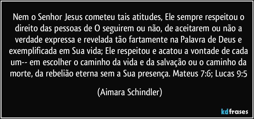 Nem o Senhor Jesus cometeu tais atitudes, Ele sempre respeitou o direito das pessoas de O seguirem ou não, de aceitarem ou não a verdade expressa e revelada tão fartamente na Palavra de Deus e exemplificada em Sua vida; Ele respeitou e acatou a vontade de cada um-- em escolher o caminho da vida e da salvação ou o caminho da morte, da rebelião eterna sem a Sua presença. Mateus 7:6; Lucas 9:5 (Aimara Schindler)