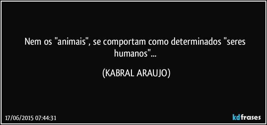 Nem os "animais", se comportam como determinados "seres humanos"... (KABRAL ARAUJO)