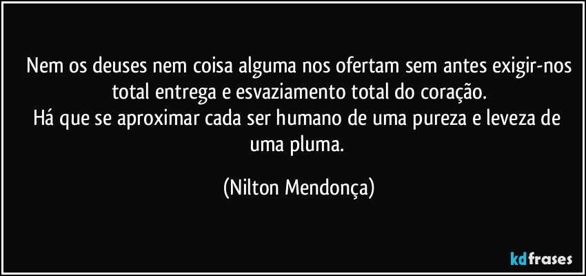 ⁠Nem os deuses nem coisa alguma nos ofertam sem antes exigir-nos total entrega e esvaziamento total do coração.
Há que se aproximar cada ser humano de uma pureza e leveza de uma pluma. (Nilton Mendonça)