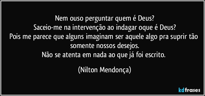 Nem ouso perguntar quem é Deus?
Saceio-me na intervenção ao indagar oque é Deus?
Pois me parece que alguns imaginam ser aquele algo pra suprir tão somente nossos desejos.
Não se atenta em nada ao que já foi escrito. (Nilton Mendonça)