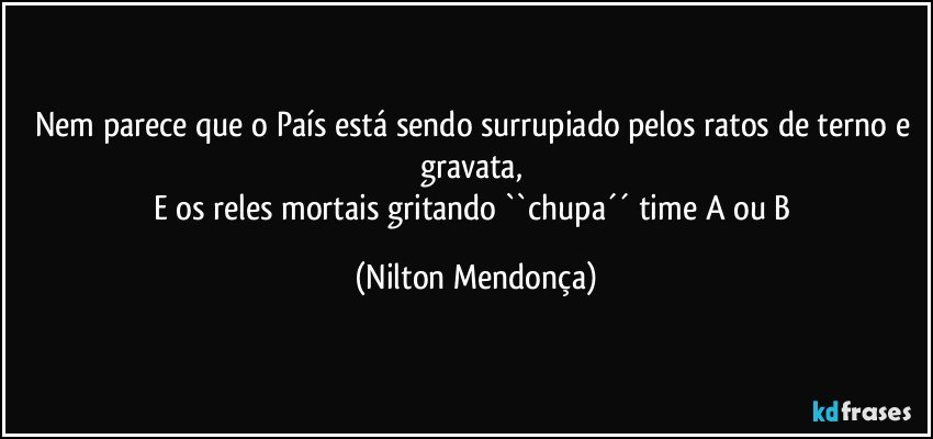 Nem parece que o País está sendo surrupiado pelos ratos de terno e gravata, 
E os reles mortais gritando ``chupa´´ time A ou B (Nilton Mendonça)