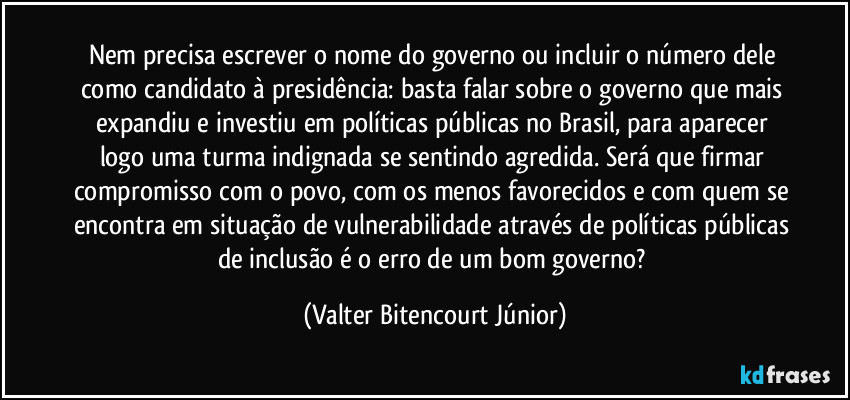 Nem precisa escrever o nome do governo ou incluir o número dele como candidato à presidência: basta falar sobre o governo que mais expandiu e investiu em políticas públicas no Brasil, para aparecer logo uma turma indignada se sentindo agredida. Será que firmar compromisso com o povo, com os menos favorecidos e com quem se encontra em situação de vulnerabilidade através de políticas públicas de inclusão é o erro de um bom governo? (Valter Bitencourt Júnior)