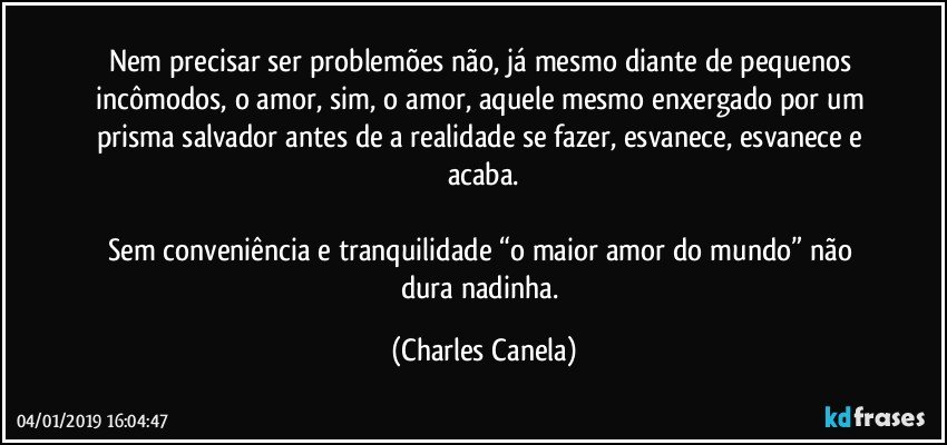 Nem precisar ser problemões não, já mesmo diante de pequenos incômodos, o amor, sim, o amor, aquele mesmo enxergado por um prisma salvador antes de a realidade se fazer, esvanece, esvanece e acaba.

Sem conveniência e tranquilidade “o maior amor do mundo” não dura nadinha. (Charles Canela)