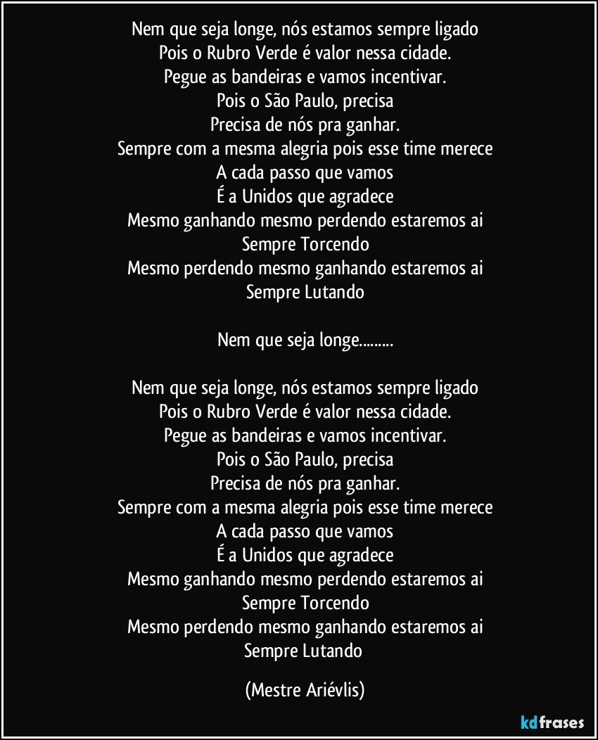 Nem que seja longe, nós estamos sempre ligado
Pois o Rubro Verde é valor nessa cidade.
Pegue as bandeiras e vamos incentivar.
Pois o São Paulo, precisa
Precisa de nós pra ganhar.
Sempre com a mesma alegria pois esse time merece
A cada passo que vamos
É a Unidos que agradece
Mesmo ganhando mesmo perdendo estaremos ai
Sempre Torcendo
Mesmo perdendo mesmo ganhando estaremos ai
Sempre Lutando

Nem que seja longe...

Nem que seja longe, nós estamos sempre ligado
Pois o Rubro Verde é valor nessa cidade.
Pegue as bandeiras e vamos incentivar.
Pois o São Paulo, precisa
Precisa de nós pra ganhar.
Sempre com a mesma alegria pois esse time merece
A cada passo que vamos
É a Unidos que agradece
Mesmo ganhando mesmo perdendo estaremos ai
Sempre Torcendo
Mesmo perdendo mesmo ganhando estaremos ai
Sempre Lutando (Mestre Ariévlis)