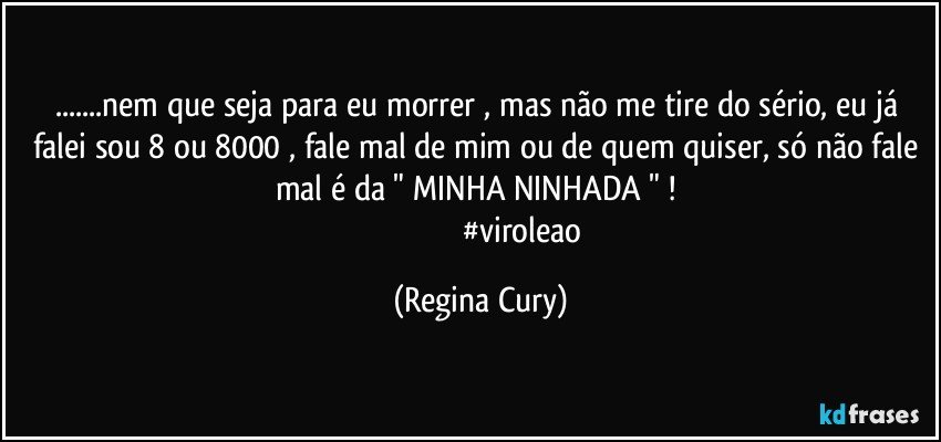 ...nem que seja para eu morrer , mas não me tire do sério, eu  já falei sou 8 ou 8000 , fale mal de mim ou de quem quiser,  só não fale mal é da  "  MINHA NINHADA  " ! 
                                            #viroleao (Regina Cury)