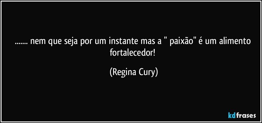 ... nem que seja  por um instante mas a " paixão"  é um alimento fortalecedor! (Regina Cury)